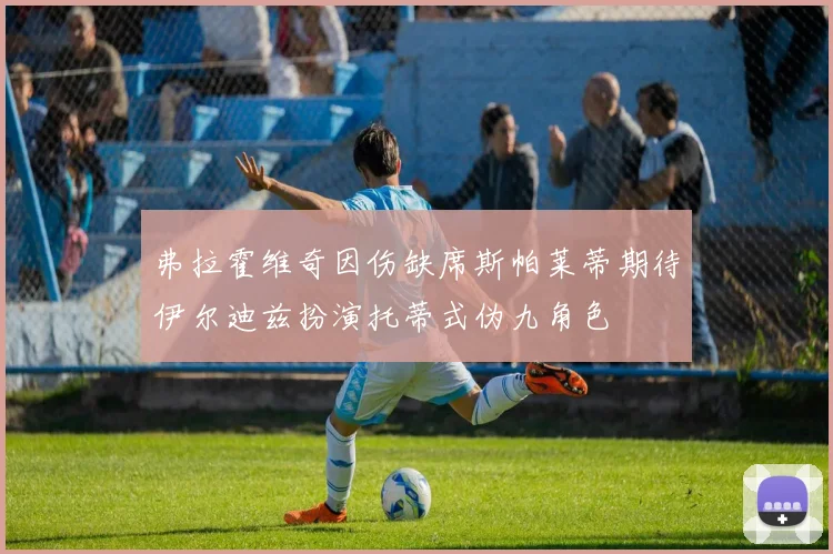 弗拉霍维奇因伤缺席斯帕莱蒂期待伊尔迪兹扮演托蒂式伪九角色