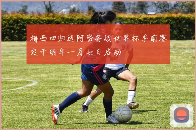 梅西回归迈阿密备战世界杯季前赛定于明年一月七日启动