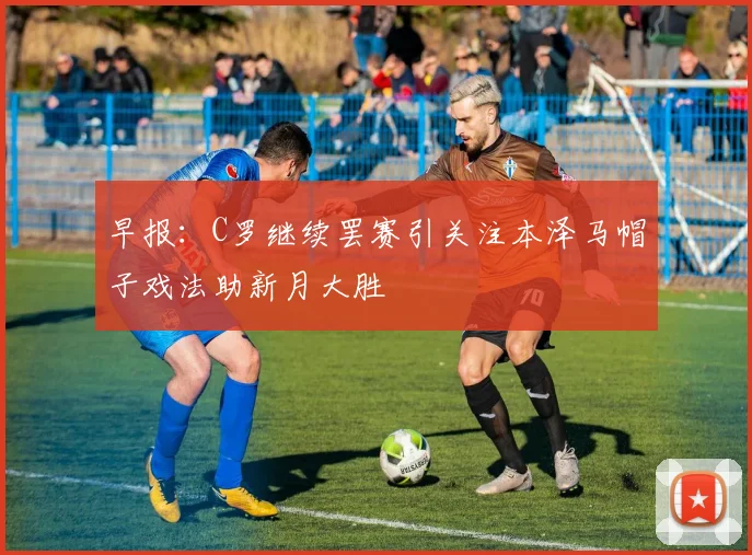 早报：C罗继续罢赛引关注本泽马帽子戏法助新月大胜