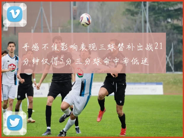 手感不佳影响表现三球替补出战21分钟仅得5分三分球命中率低迷