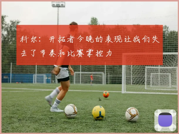 科尔：开拓者今晚的表现让我们失去了节奏和比赛掌控力