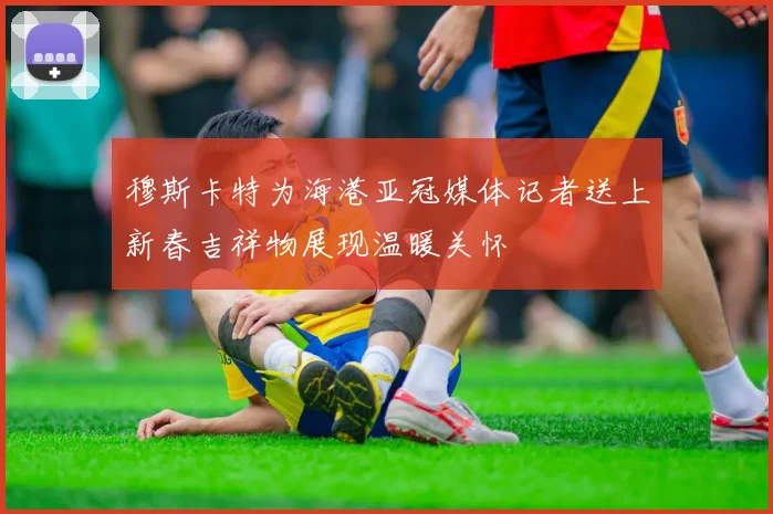 穆斯卡特为海港亚冠媒体记者送上新春吉祥物展现温暖关怀