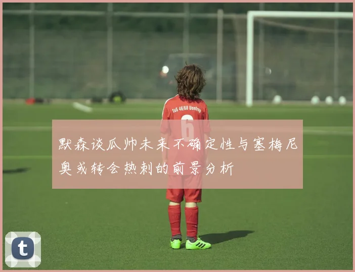 默森谈瓜帅未来不确定性与塞梅尼奥或转会热刺的前景分析