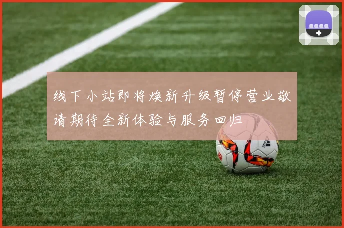 线下小站即将焕新升级暂停营业敬请期待全新体验与服务回归