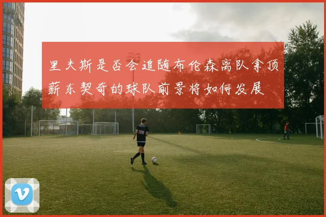 里夫斯是否会追随布伦森离队拿顶薪东契奇的球队前景将如何发展