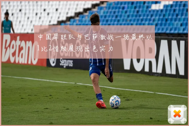 中国犀旺队与巴萨激战一场最终以1比2惜败展现出色实力
