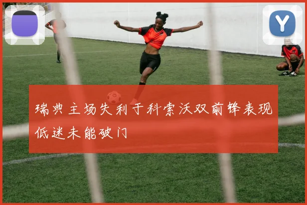 瑞典主场失利于科索沃双前锋表现低迷未能破门