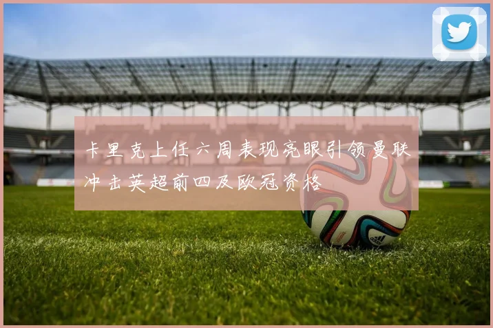 卡里克上任六周表现亮眼引领曼联冲击英超前四及欧冠资格