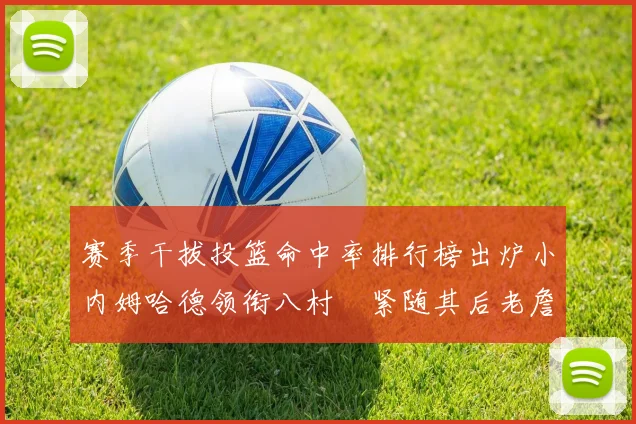 赛季干拔投篮命中率排行榜出炉小内姆哈德领衔八村塁紧随其后老詹稳居前列
